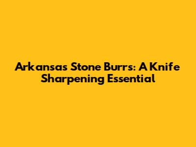 Arkansas Stone Burrs: A Knife Sharpening Essential