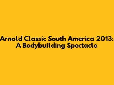 Arnold Classic South America 2013: A Bodybuilding Spectacle