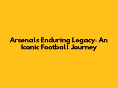 Arsenal's Enduring Legacy: An Iconic Football Journey