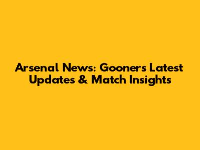 Arsenal News: Gooners' Latest Updates & Match Insights