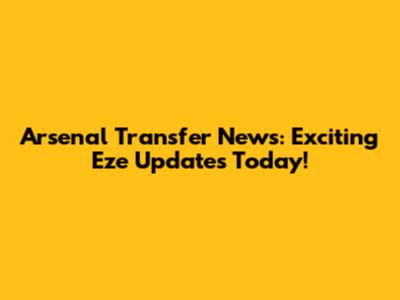 Arsenal Transfer News: Exciting Eze Updates Today!