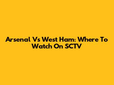 Arsenal Vs West Ham: Where To Watch On SCTV