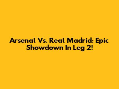 Arsenal Vs. Real Madrid: Epic Showdown In Leg 2!