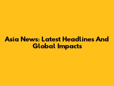 Asia News: Latest Headlines And Global Impacts
