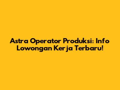 Astra Operator Produksi: Info Lowongan Kerja Terbaru!
