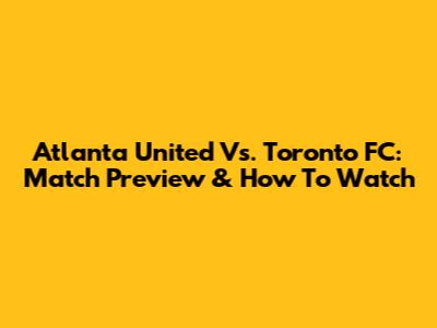 Atlanta United Vs. Toronto FC: Match Preview & How To Watch