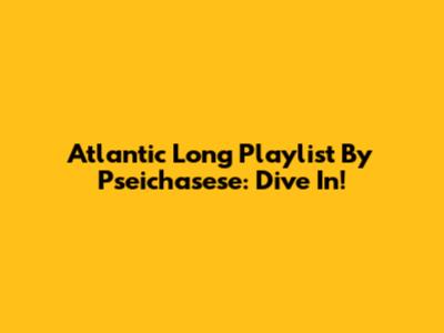 Atlantic Long Playlist By Pseichasese: Dive In!