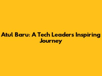 Atul Baru: A Tech Leader's Inspiring Journey