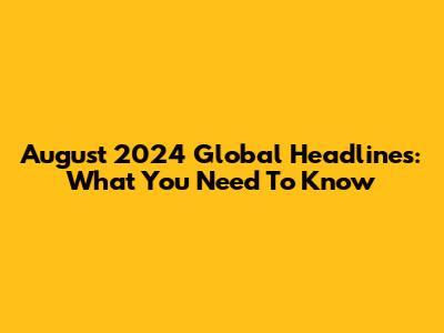 August 2024 Global Headlines: What You Need To Know