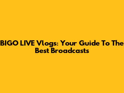 BIGO LIVE Vlogs: Your Guide To The Best Broadcasts