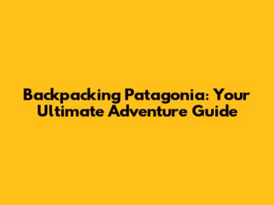 Backpacking Patagonia: Your Ultimate Adventure Guide
