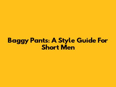 Baggy Pants: A Style Guide For Short Men