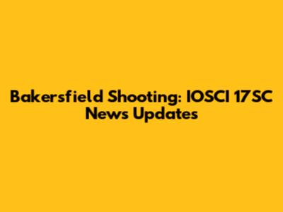 Bakersfield Shooting: IOSCI 17SC News Updates