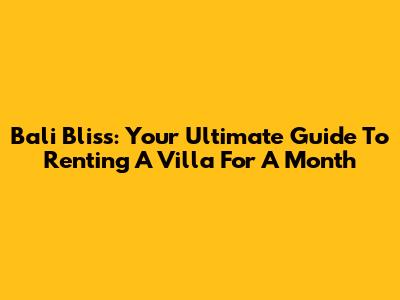 Bali Bliss: Your Ultimate Guide To Renting A Villa For A Month