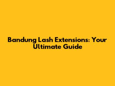 Bandung Lash Extensions: Your Ultimate Guide