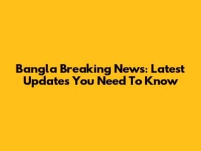 Bangla Breaking News: Latest Updates You Need To Know