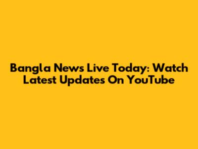 Bangla News Live Today: Watch Latest Updates On YouTube