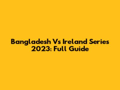 Bangladesh Vs Ireland Series 2023: Full Guide