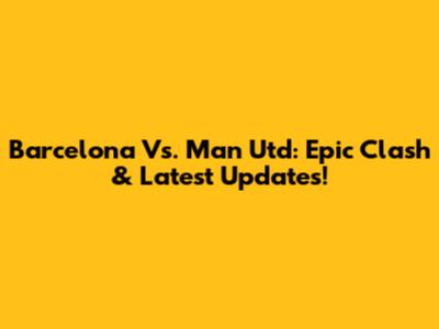 Barcelona Vs. Man Utd: Epic Clash & Latest Updates!