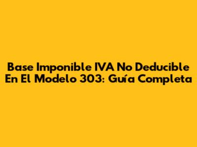 Base Imponible IVA No Deducible En El Modelo 303: Guía Completa