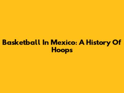 Basketball In Mexico: A History Of Hoops