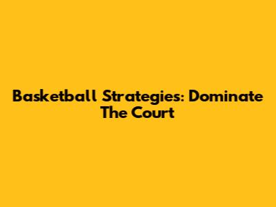 Basketball Strategies: Dominate The Court