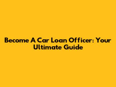 Become A Car Loan Officer: Your Ultimate Guide