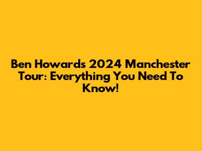 Ben Howard's 2024 Manchester Tour: Everything You Need To Know!