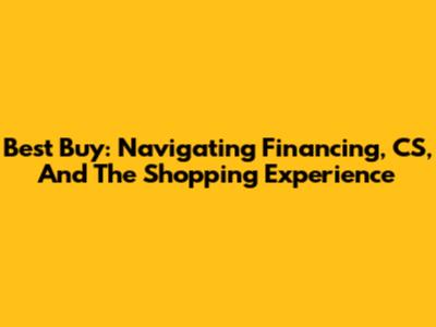 Best Buy: Navigating Financing, CS, And The Shopping Experience