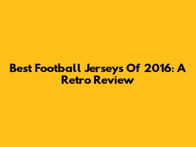 Best Football Jerseys Of 2016: A Retro Review