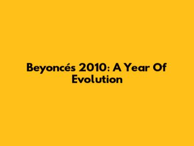 Beyoncé's 2010: A Year Of Evolution