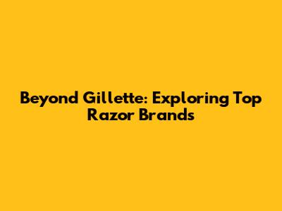 Beyond Gillette: Exploring Top Razor Brands