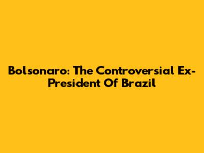 Bolsonaro: The Controversial Ex-President Of Brazil