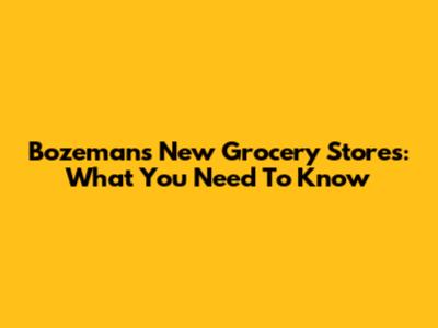 Bozeman's New Grocery Stores: What You Need To Know