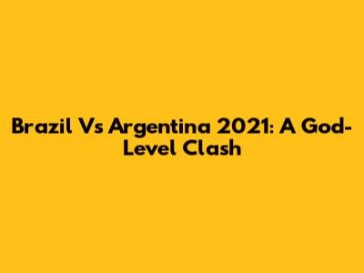 Brazil Vs Argentina 2021: A God-Level Clash
