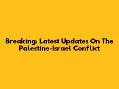 Breaking: Latest Updates On The Palestine-Israel Conflict
