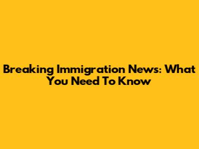 Breaking Immigration News: What You Need To Know