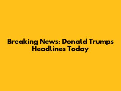 Breaking News: Donald Trump's Headlines Today