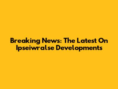 Breaking News: The Latest On Ipseiwralse Developments