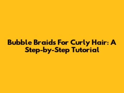 Bubble Braids For Curly Hair: A Step-by-Step Tutorial