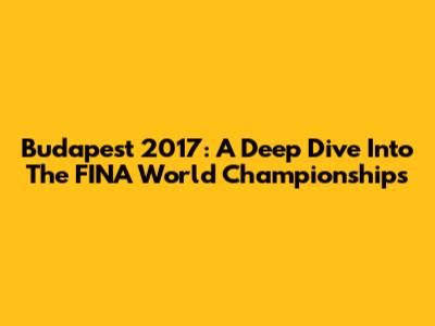 Budapest 2017: A Deep Dive Into The FINA World Championships