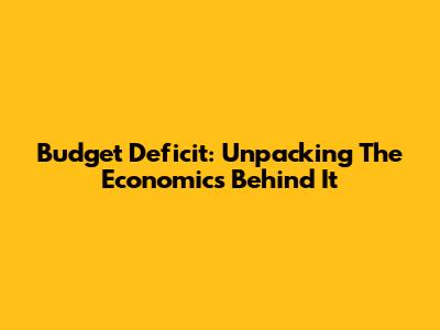 Budget Deficit: Unpacking The Economics Behind It