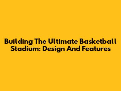 Building The Ultimate Basketball Stadium: Design And Features