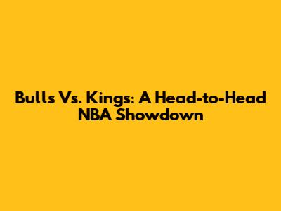 Bulls Vs. Kings: A Head-to-Head NBA Showdown