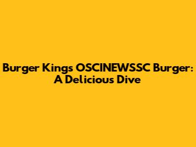 Burger King's OSCINEWSSC Burger: A Delicious Dive