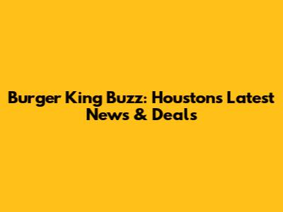 Burger King Buzz: Houston's Latest News & Deals