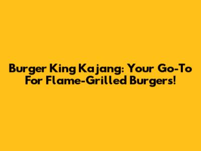 Burger King Kajang: Your Go-To For Flame-Grilled Burgers!