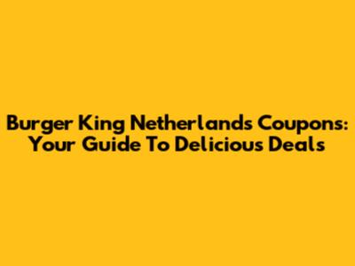 Burger King Netherlands Coupons: Your Guide To Delicious Deals