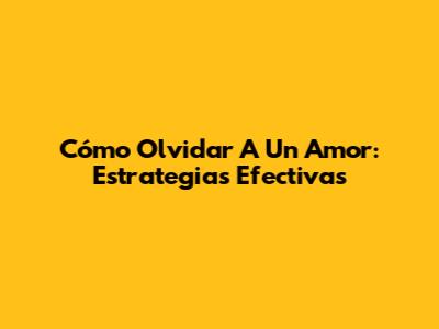 Cómo Olvidar A Un Amor: Estrategias Efectivas