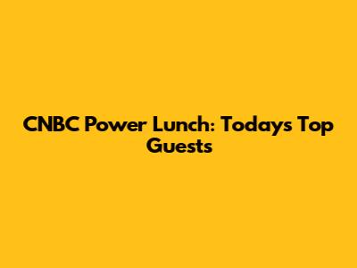CNBC Power Lunch: Today's Top Guests